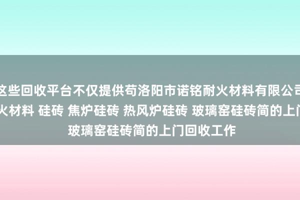 这些回收平台不仅提供苟洛阳市诺铭耐火材料有限公司 - 诺铭 耐火材料 硅砖 焦炉硅砖 热风炉硅砖 玻璃窑硅砖简的上门回收工作